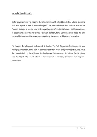 4 | P a g e
Introduction to Land:
As for development, TU Property Development bought a land beside One Utama Shopping
Mall with a price of RM 12.0 million in year 2016. The size of the land is about 10 acres. TU
Property decided to usethe landfor the development of residential houses for the convenient
of citizens of Bandar Utama to stay. However, Bandar Utama Damansara has made the land
sustainable in competitive advantage by gaining investment and business strategies.
TU Property Development had named its land as TU Park Residence. Previously, the land
belonging to Bandar Utama is an oil palmestates before it was being developed in 2001. Thus,
the characteristics of the soil make the land a good development. Since then, Bandar Utama
was developed into a well-established area consist of schools, commercial buildings and
complexes.
 