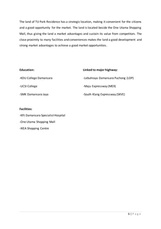6 | P a g e
The land of TU Park Residence has a strategic location, making it convenient for the citizens
and a good opportunity for the market. The land is located beside the One Utama Shopping
Mall, thus giving the land a market advantages and sustain its value from competitors. The
close proximity to many facilities and conveniences makes the land a good development and
strong market advantages to achieve a good market opportunities.
Education: Linked to major highway:
-KDU College Damansara -Lebuhraya Damansara Puchong (LDP)
-UCSI College -Maju Expressway (MEX)
-SMK Damansara Jaya -South Klang Expressway (SKVE)
Facilities:
-KPJ Damansara Specialist Hospital
-One Utama Shopping Mall
-IKEA Shopping Centre
 
