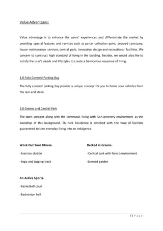 7 | P a g e
Value Advantages:
Value advantage is to enhance the users’ experiences and differentiate the market by
providing special features and services such as parcel collection point, secured sanctuary,
house maintenance services, central park, innovative design and recreational facilities. We
concern to construct high standard of living in the building. Besides, we would also like to
satisfy the user’s needs and lifestyles to create a harmonious response of living.
1.0 Fully Covered Parking Bay
The fully covered parking bay provide a unique concept for you to home your vehicles from
the rain and shine.
2.0 Greens and Central Park
The open concept along with the communal living with lush greenery environment as the
backdrop of this background. TU Park Residence is enriched with the hose of facilities
guaranteed to turn everyday living into an indulgence.
Work Out Your Fitness- Decked in Greens-
-Exercise station -Central park with forest environment
-Yoga and jogging track -Scented garden
An Active Sports-
-Basketball court
-Badminton hall
 