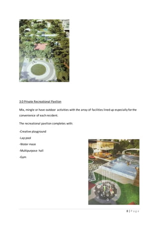 8 | P a g e
3.0 Private Recreational Pavilion
Mix, mingle or have outdoor activities with the array of facilities lined up especially for the
convenience of each resident.
The recreational pavilion completes with:
-Creative playground
-Lap pool
-Water maze
-Multipurpose hall
-Gym
 