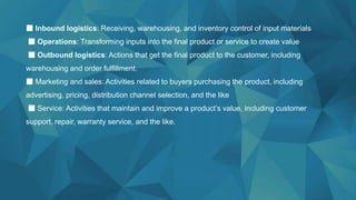■ Inbound logistics: Receiving, warehousing, and inventory control of input materials
■ Operations: Transforming inputs into the final product or service to create value
■ Outbound logistics: Actions that get the final product to the customer, including
warehousing and order fulfillment.
■ Marketing and sales: Activities related to buyers purchasing the product, including
advertising, pricing, distribution channel selection, and the like
■ Service: Activities that maintain and improve a product’s value, including customer
support, repair, warranty service, and the like.
 