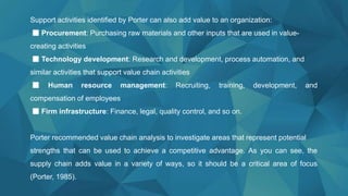 Support activities identified by Porter can also add value to an organization:
■ Procurement: Purchasing raw materials and other inputs that are used in value-
creating activities
■ Technology development: Research and development, process automation, and
similar activities that support value chain activities
■ Human resource management: Recruiting, training, development, and
compensation of employees
■ Firm infrastructure: Finance, legal, quality control, and so on.
Porter recommended value chain analysis to investigate areas that represent potential
strengths that can be used to achieve a competitive advantage. As you can see, the
supply chain adds value in a variety of ways, so it should be a critical area of focus
(Porter, 1985).
 