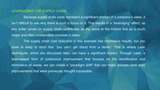LEVERAGING THE SUPPLY CHAIN
Because supply chain costs represent a significant portion of a company’s sales, it
isn’t difficult to see why there is such a focus on it. This results in a “leveraging” effect, as
any dollar saved on supply chain contributes as the same to the bottom line as a much
larger and often unattainable increase in sales.
The supply chain cost reduction in this example has impressive results, but you
have to keep in mind that “you can’t get blood from a stone.” That is where Lean
techniques, which are discussed later, can have a significant impact. Through Lean, a
team-based form of continuous improvement that focuses on the identification and
elimination of waste, we can create a “paradigm shift” that can make process (and cost)
improvements that were previously thought impossible.
 