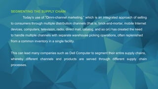 SEGMENTING THE SUPPLY CHAIN
Today’s use of “Omni-channel marketing,” which is an integrated approach of selling
to consumers through multiple distribution channels (that is, brick-and-mortar, mobile Internet
devices, computers, television, radio, direct mail, catalog, and so on) has created the need
to handle multiple channels with separate warehouse picking operations, often replenished
from a common inventory in a single facility.
This can lead many companies such as Dell Computer to segment their entire supply chains,
whereby different channels and products are served through different supply chain
processes.
 