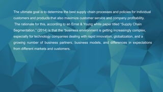 The ultimate goal is to determine the best supply chain processes and policies for individual
customers and products that also maximize customer service and company profitability.
The rationale for this, according to an Ernst & Young white paper titled “Supply Chain
Segmentation,” (2014) is that the “business environment is getting increasingly complex,
especially for technology companies dealing with rapid innovation, globalization, and a
growing number of business partners, business models, and differences in expectations
from different markets and customers.
 