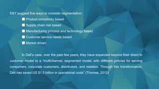 E&Y suggest five ways to consider segmentation:
■ Product complexity based
■ Supply chain risk based
■ Manufacturing process and technology based
■ Customer service needs based
■ Market driven
In Dell’s case, over the past few years, they have expanded beyond their direct to
customer model to a “multichannel, segmented model, with different policies for serving
consumers, corporate customers, distributors, and retailers. Through this transformation,
Dell has saved US $1.5 billion in operational costs” (Thomas, 2012)
 