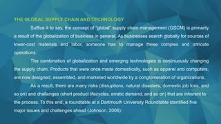 THE GLOBAL SUPPLY CHAIN AND TECHNOLOGY
Suffice it to say, the concept of “global” supply chain management (GSCM) is primarily
a result of the globalization of business in general. As businesses search globally for sources of
lower-cost materials and labor, someone has to manage these complex and intricate
operations.
The combination of globalization and emerging technologies is continuously changing
the supply chain. Products that were once made domestically, such as apparel and computers,
are now designed, assembled, and marketed worldwide by a conglomeration of organizations.
As a result, there are many risks (disruptions, natural disasters, domestic job loss, and
so on) and challenges (short product lifecycles, erratic demand, and so on) that are inherent to
the process. To this end, a roundtable at a Dartmouth University Roundtable identified five
major issues and challenges ahead (Johnson, 2006):
 