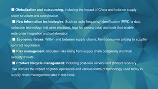 ■ Globalization and outsourcing: Including the impact of China and India on supply
chain structure and coordination
■ New information technologies: Such as radio frequency identification (RFID; a data
collection technology that uses electronic tags for storing data) and tools that enable
enterprise integration and collaboration
■ Economic forces: Within and between supply chains, from consumer pricing to supplier
contract negotiation
■ Risk management: Includes risks rising from supply chain complexity and from
security threats
■ Product lifecycle management: Including post-sale service and product recovery
We discuss the impact of global operations and various forms of technology used today in
supply chain management later in this book.
 