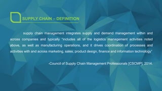 SUPPLY CHAIN – DEFINITION
supply chain management integrates supply and demand management within and
across companies and typically “includes all of the logistics management activities noted
above, as well as manufacturing operations, and it drives coordination of processes and
activities with and across marketing, sales, product design, finance and information technology”
-Council of Supply Chain Management Professionals [CSCMP], 2014.
 