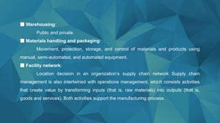 ■ Warehousing:
Public and private
■ Materials handling and packaging:
Movement, protection, storage, and control of materials and products using
manual, semi-automated, and automated equipment.
■ Facility network:
Location decision in an organization’s supply chain network Supply chain
management is also intertwined with operations management, which consists activities
that create value by transforming inputs (that is, raw materials) into outputs (that is,
goods and services). Both activities support the manufacturing process.
 