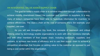AN INTEGRATED, VALUE-ADDED SUPPLY CHAIN
The goal for today’s supply chain is to achieve integration through collaboration to
achieve visibility downstream toward the customer and upstream to suppliers. In a way,
many of today’s companies have been able to “substitute information for inventory” to
achieve efficiencies. The days s chain at the cost of someone else’s (for example, your
supplier), are over.
As you will see throughout this book, the concepts of teamwork and critical
thinking aided by technology enable organizations to work with other functions internally
and with other members of their supply chain, including customers, suppliers, and
partners, to achieve new levels of efficiency and to use their supply chain to achieve a
competitive advantage that focuses on adding value to the customer as opposed to just
being a cost center within the organization.
 