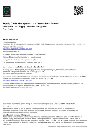 Supply Chain Management: An International Journal
Emerald Article: Supply chain risk management
Peter Finch



Article information:
To cite this document:
Peter Finch, (2004),"Supply chain risk management", Supply Chain Management: An International Journal, Vol. 9 Iss: 2 pp. 183 - 196
Permanent link to this document:
http://dx.doi.org/10.1108/13598540410527079
Downloaded on: 14-06-2012
References: This document contains references to 45 other documents
Citations: This document has been cited by 4 other documents
To copy this document: permissions@emeraldinsight.com
This document has been downloaded 11850 times since 2005. *


Users who downloaded this Article also downloaded: *
Ila Manuj, John T. Mentzer, (2008),"Global supply chain risk management strategies", International Journal of Physical
Distribution & Logistics Management, Vol. 38 Iss: 3 pp. 192 - 223
http://dx.doi.org/10.1108/09600030810866986

Rao Tummala, Tobias Schoenherr, (2011),"Assessing and managing risks using the Supply Chain Risk Management Process (SCRMP)",
Supply Chain Management: An International Journal, Vol. 16 Iss: 6 pp. 474 - 483
http://dx.doi.org/10.1108/13598541111171165

Uta Jüttner, (2005),"Supply chain risk management: Understanding the business requirements from a practitioner perspective", The
International Journal of Logistics Management, Vol. 16 Iss: 1 pp. 120 - 141
http://dx.doi.org/10.1108/09574090510617385




Access to this document was granted through an Emerald subscription provided by UNIVERSITY OF THE PUNJAB

For Authors:
If you would like to write for this, or any other Emerald publication, then please use our Emerald for Authors service.
Information about how to choose which publication to write for and submission guidelines are available for all. Please visit
www.emeraldinsight.com/authors for more information.
About Emerald www.emeraldinsight.com
With over forty years' experience, Emerald Group Publishing is a leading independent publisher of global research with impact in
business, society, public policy and education. In total, Emerald publishes over 275 journals and more than 130 book series, as
well as an extensive range of online products and services. Emerald is both COUNTER 3 and TRANSFER compliant. The organization is
a partner of the Committee on Publication Ethics (COPE) and also works with Portico and the LOCKSS initiative for digital archive
preservation.
                                                                        *Related content and download information correct at time of download.
 