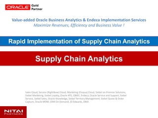 Value-added Oracle Business Analytics & Endeca Implementation Services
Maximize Revenues, Efficiency and Business Value !
Sales Cloud, Service (RightNow) Cloud, Marketing (Eloqua) Cloud, Siebel on-Premise Solutions,
Siebel Marketing, Siebel Loyalty, Oracle ATG, OBIEE, Endeca, Oracle Service and Support, Siebel
Service, Siebel Sales, Oracle Knowledge, Siebel Territory Management, Siebel Quote & Order
Capture, Oracle MDM, CRM On-Demand, JD Edwards, OBIA
Supply Chain Analytics
Rapid Implementation of Supply Chain Analytics
 