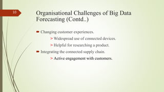 Organisational Challenges of Big Data
Forecasting (Contd..)
 Changing customer experiences.
> Widespread use of connected devices.
> Helpful for researching a product.
 Integrating the connected supply chain.
> Active engagement with customers.
10
 