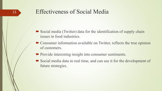 Effectiveness of Social Media
 Social media (Twitter) data for the identification of supply chain
issues in food industries.
 Consumer information available on Twitter, reflects the true opinion
of customers.
 Provide interesting insight into consumer sentiments.
 Social media data in real time, and can use it for the development of
future strategies.
13
 
