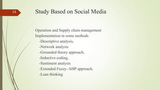 Study Based on Social Media
Operation and Supply chain management
Implementation in some methods
-Descriptive analysis,
-Network analysis
-Grounded theory approach,
-Inductive coding,
-Sentiment analysis
-Extended Fuzzy- AHP approach,
-Lean thinking
14
 