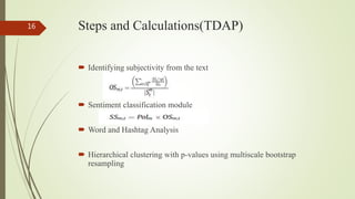 Steps and Calculations(TDAP)
 Identifying subjectivity from the text
 Sentiment classification module
 Word and Hashtag Analysis
 Hierarchical clustering with p-values using multiscale bootstrap
resampling
16
 