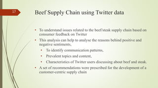 Beef Supply Chain using Twitter data
• To understand issues related to the beef/steak supply chain based on
consumer feedback on Twitter
• This analysis can help to analyse the reasons behind positive and
negative sentiments,
• To identify communication patterns,
• Prevalent topics and content,
• Characteristics of Twitter users discussing about beef and steak.
• A set of recommendations were prescribed for the development of a
customer-centric supply chain
17
 