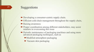 Suggestions
 Developing a consumer-centric supply chain.
 Efficient cold chain management throughout the supply chain,
 Raising awareness
 Proper coordination among different stakeholders, may assist
retailers in overcoming this issue
 Periodic maintenance of packaging machines and using more
advanced packaging techniques, such as
Modified atmosphere packaging
 Vacuum skin packaging
24
 