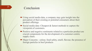 Conclusion
 Using social media data, a company may gain insight into the
perception of their existing or potential consumers about their
product offerings.
 Social media data- Cheapest & fastest methods to capture the
viewpoint of customers.
 Positive and negative sentiments related to a particular product are
crucial components for the development of a customer-centric
supply chain.
 Major Concerns - colour, food safety, smell, flavour, the presence of
foreign particles in beef products
25
 