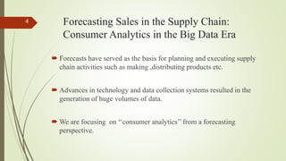 Forecasting Sales in the Supply Chain:
Consumer Analytics in the Big Data Era
 Forecasts have served as the basis for planning and executing supply
chain activities such as making ,distributing products etc.
 Advances in technology and data collection systems resulted in the
generation of huge volumes of data.
 We are focusing on ‘‘consumer analytics’’ from a forecasting
perspective.
4
 