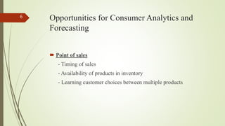 Opportunities for Consumer Analytics and
Forecasting
 Point of sales
- Timing of sales
- Availability of products in inventory
- Learning customer choices between multiple products
6
 