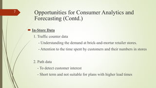 Opportunities for Consumer Analytics and
Forecasting (Contd.)
 In-Store Data
1. Traffic counter data
- Understanding the demand at brick-and-mortar retailer stores.
- Attention to the time spent by customers and their numbers in stores
2. Path data
- To detect customer interest
- Short term and not suitable for plans with higher lead times
7
 