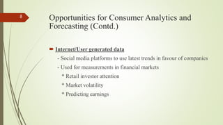 Opportunities for Consumer Analytics and
Forecasting (Contd.)
 Internet/User generated data
- Social media platforms to use latest trends in favour of companies
- Used for measurements in financial markets
* Retail investor attention
* Market volatility
* Predicting earnings
8
 