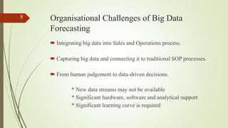 Organisational Challenges of Big Data
Forecasting
 Integrating big data into Sales and Operations process.
 Capturing big data and connecting it to traditional SOP processes.
 From human judgement to data-driven decisions.
* New data streams may not be available
* Significant hardware, software and analytical support
* Significant learning curve is required
9
 
