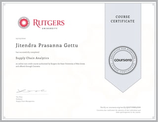 EDUCA
T
ION FOR EVE
R
YONE
CO
U
R
S
E
C E R T I F
I
C
A
TE
COURSE
CERTIFICATE
05/23/2020
Jitendra Prasanna Gottu
Supply Chain Analytics
an online non-credit course authorized by Rutgers the State University of New Jersey
and offered through Coursera
has successfully completed
Yao Zhao
Professor
Supply Chain Management
Verify at coursera.org/verify/QJ6FYHW85EHK
Coursera has confirmed the identity of this individual and
their participation in the course.
 