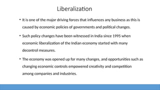 Liberalization
• It is one of the major driving forces that influences any business as this is
caused by economic policies of governments and political changes.
• Such policy changes have been witnessed in India since 1995 when
economic liberalization of the Indian economy started with many
decontrol measures.
• The economy was opened up for many changes, and opportunities such as
changing economic controls empowered creativity and competition
among companies and industries.
 
