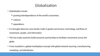 Globalization
• Globalization trends:
 growing interdependence of the world’s economies.
 cultures.
 populations.
• It is brought about by cross-border trade in goods and services, technology, and flows of
investment, people, and information.
• This has made countries build economic partnerships to facilitate movements across the
globe.
• It has resulted in a global marketplace concept with global network sourcing, manufacturing,
marketing, and distribution.
 