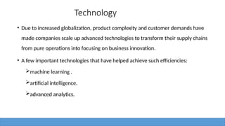 Technology
• Due to increased globalization, product complexity and customer demands have
made companies scale up advanced technologies to transform their supply chains
from pure operations into focusing on business innovation.
• A few important technologies that have helped achieve such efficiencies:
machine learning .
artificial intelligence.
advanced analytics.
 