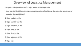 Overview of Logistics Management
• Logistics management is historically a branch of military science.
• One practical definition is the layperson’s description of logistics as the seven R’s, which means
ensuring the availability of
1. Right product, in the
2. Right quantity and the
3. Right condition, at the
4. Right place, at the
5. Right time, for the
6. Right customer, at the
7. Right cost .
 
