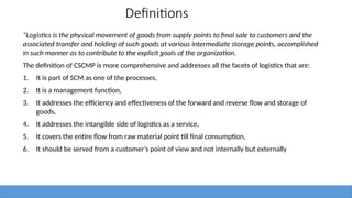 Definitions
“Logistics is the physical movement of goods from supply points to final sale to customers and the
associated transfer and holding of such goods at various intermediate storage points, accomplished
in such manner as to contribute to the explicit goals of the organization.
The definition of CSCMP is more comprehensive and addresses all the facets of logistics that are:
1. It is part of SCM as one of the processes,
2. It is a management function,
3. It addresses the efficiency and effectiveness of the forward and reverse flow and storage of
goods,
4. It addresses the intangible side of logistics as a service,
5. It covers the entire flow from raw material point till final consumption,
6. It should be served from a customer’s point of view and not internally but externally
 