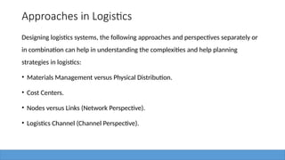 Approaches in Logistics
Designing logistics systems, the following approaches and perspectives separately or
in combination can help in understanding the complexities and help planning
strategies in logistics:
• Materials Management versus Physical Distribution.
• Cost Centers.
• Nodes versus Links (Network Perspective).
• Logistics Channel (Channel Perspective).
 