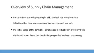 Overview of Supply Chain Management
• The term SCM started appearing in 1982 and still has many semantic
definitions that have since appeared in many research journals.
• The initial usage of the term SCM emphasized a reduction in inventory both
within and across firms, but that initial perspective has been broadening.
 