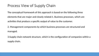 Process View of Supply Chain
The conceptual framework of this approach is based on the following three
elements that are major and closely related:1. Business processes, which are
activities that produce a specific output of value to the customer.
2. Management components by which business processes are structured and
managed.
3.Supply chain network structure, which is the configuration of companies within a
supply chain.
 