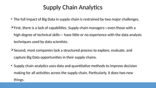 Supply Chain Analytics
• The full impact of Big Data in supply chain is restrained by two major challenges.
First, there is a lack of capabilities. Supply chain managers—even those with a
high degree of technical skills— have little or no experience with the data analysis
techniques used by data scientists.
Second, most companies lack a structured process to explore, evaluate, and
capture Big Data opportunities in their supply chains.
• Supply chain analytics uses data and quantitative methods to improve decision
making for all activities across the supply chain. Particularly, it does two new
things.
 