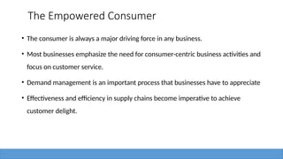 The Empowered Consumer
• The consumer is always a major driving force in any business.
• Most businesses emphasize the need for consumer-centric business activities and
focus on customer service.
• Demand management is an important process that businesses have to appreciate
• Effectiveness and efficiency in supply chains become imperative to achieve
customer delight.
 
