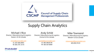 1
Supply Chain Analytics
Michael J Rice
Director | Manufacturing & Logistics
Eastern US & Canada
mrice@promodel.com
O: 207.406.4993
M: 845.781.3514
Andy Schild
Director | Manufacturing & Logistics
Central US & Canada
aschild@promodel.com
O: 585.398.8178
M: 585.507.8499
Mike Townsend
Director | Manufacturing & Logistics
Western US & Canada
mtownsend@promodel.com
405.850.7610
 