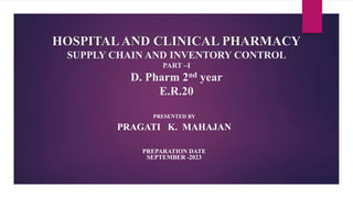 HOSPITALAND CLINICAL PHARMACY
SUPPLY CHAIN AND INVENTORY CONTROL
PART –I
D. Pharm 2nd year
E.R.20
PRESENTED BY
PRAGATI K. MAHAJAN
PREPARATION DATE
SEPTEMBER -2023
 