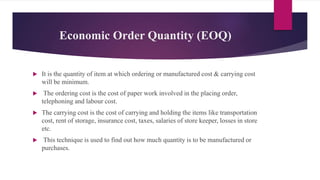 Economic Order Quantity (EOQ)
 It is the quantity of item at which ordering or manufactured cost & carrying cost
will be minimum.
 The ordering cost is the cost of paper work involved in the placing order,
telephoning and labour cost.
 The carrying cost is the cost of carrying and holding the items like transportation
cost, rent of storage, insurance cost, taxes, salaries of store keeper, losses in store
etc.
 This technique is used to find out how much quantity is to be manufactured or
purchases.
 