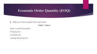 Economic Order Quantity (EOQ)
 EOQ can be determined by following formula
EOQ = √2ab/cs
where, a annul consumption
b=buying cost
c=cost per unit
s-storage &carrying cost
 