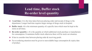 Lead time, Buffer stock
Re-order level quantity
 Lead time:- It is the time taken between placing order and receipt of drugs to the
department. Longer lead time requires larger storage of drugs stock in hospital.
 Buffer stock :-It is the minimum quantity of a specific item which must be kept in the
stores at all times.
 Re-order quantity :- It is the quantity at which additional stock purchase or manufacture
for consumption. It maintains buffer stock otherwise there will be stock out situation.
 It has to consider time between placing order & receiving goods.
 For re-ordering attention must be given to unavoidable large consumption & expiry date
of product.
 