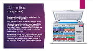 ILR (Ice-lined
refrigerators)
This device has a lining of ice packs hence the
name lce lined refrigerator.
They are mostly used in the vaccine cold chain
It has an internal lining of ice, cold water-filled
compartments. If the electricity supply fails.
then the ice lining keeps the inside temperature
of the refrigerator at a safe level for vaccines.
Temperature :-2°C to 8°C
Additionally, an ILR has a top-opening lid which
prevents loss of cold air during door opening.
Therefore, the temperature is kept up with in
ILR for much longer span than in deep freezers.
 