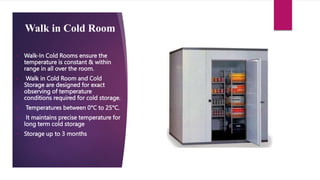 Walk in Cold Room
• Walk-In Cold Rooms ensure the
temperature is constant & within
range in all over the room.
• Walk in Cold Room and Cold
Storage are designed for exact
observing of temperature
conditions required for cold storage.
• Temperatures between 0°C to 25°C.
• It maintains precise temperature for
long term cold storage
• Storage up to 3 months
 