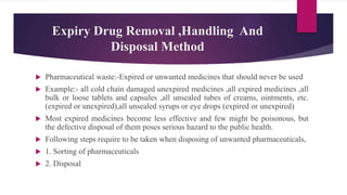 Expiry Drug Removal ,Handling And
Disposal Method
 Pharmaceutical waste:-Expired or unwanted medicines that should never be used
 Example:- all cold chain damaged unexpired medicines ,all expired medicines ,all
bulk or loose tablets and capsules ,all unsealed tubes of creams, ointments, etc.
(expired or unexpired),all unsealed syrups or eye drops (expired or unexpired)
 Most expired medicines become less effective and few might be poisonous, but
the defective disposal of them poses serious hazard to the public health.
 Following steps require to be taken when disposing of unwanted pharmaceuticals,
 1. Sorting of pharmaceuticals
 2. Disposal
 