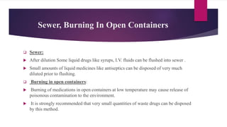 Sewer, Burning In Open Containers
 Sewer:
 After dilution Some liquid drugs like syrups, I.V. fluids can be flushed into sewer .
 Small amounts of liquid medicines like antiseptics can be disposed of very much
diluted prior to flushing.
 Burning in open containers:
 Burning of medications in open containers at low temperature may cause release of
poisonous contamination to the environment.
 It is strongly recommended that very small quantities of waste drugs can be disposed
by this method.
 