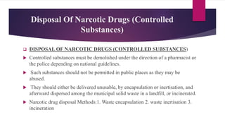Disposal Of Narcotic Drugs (Controlled
Substances)
 DISPOSAL OF NARCOTIC DRUGS (CONTROLLED SUBSTANCES)
 Controlled substances must be demolished under the direction of a pharmacist or
the police depending on national guidelines.
 Such substances should not be permitted in public places as they may be
abused.
 They should either be delivered unusable, by encapsulation or inertisation, and
afterward dispersed among the municipal solid waste in a landfill, or incinerated.
 Narcotic drug disposal Methods:1. Waste encapsulation 2. waste inertisation 3.
incineration
 